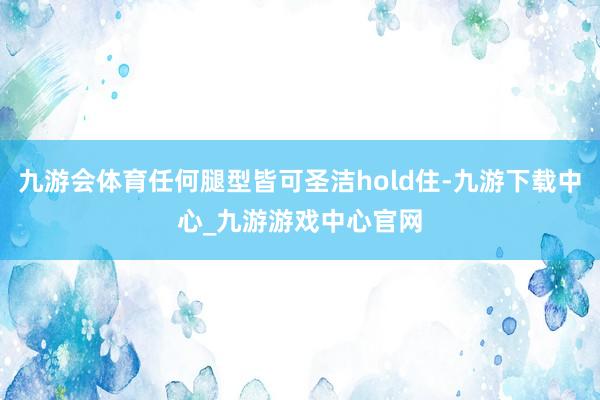 九游会体育任何腿型皆可圣洁hold住-九游下载中心_九游游戏中心官网
