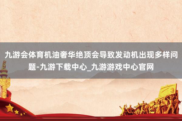 九游会体育机油奢华绝顶会导致发动机出现多样问题-九游下载中心_九游游戏中心官网