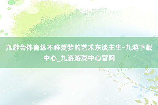 九游会体育纵不雅夏梦的艺术东谈主生-九游下载中心_九游游戏中心官网