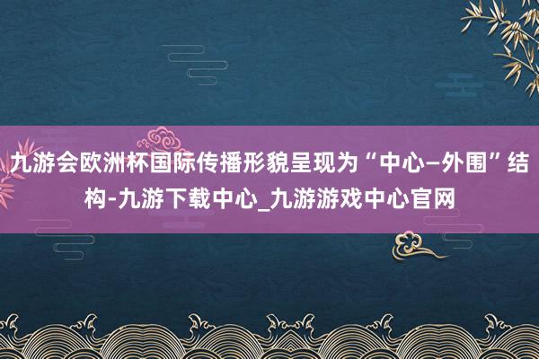 九游会欧洲杯国际传播形貌呈现为“中心—外围”结构-九游下载中心_九游游戏中心官网