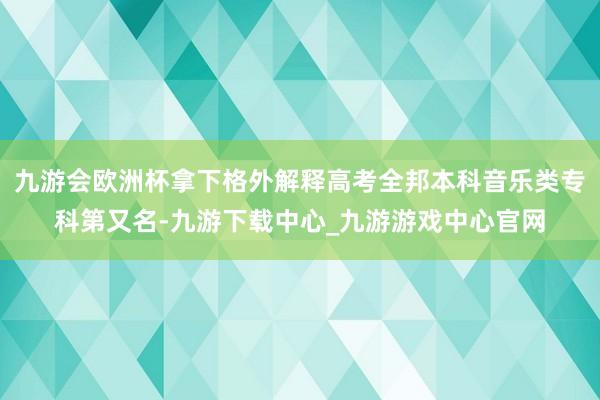 九游会欧洲杯拿下格外解释高考全邦本科音乐类专科第又名-九游下载中心_九游游戏中心官网