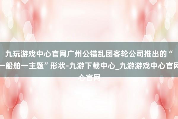 九玩游戏中心官网广州公错乱团客轮公司推出的“一船舶一主题”形状-九游下载中心_九游游戏中心官网