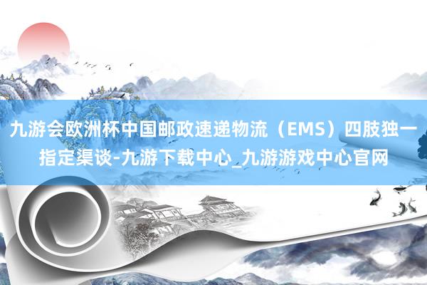 九游会欧洲杯中国邮政速递物流（EMS）四肢独一指定渠谈-九游下载中心_九游游戏中心官网