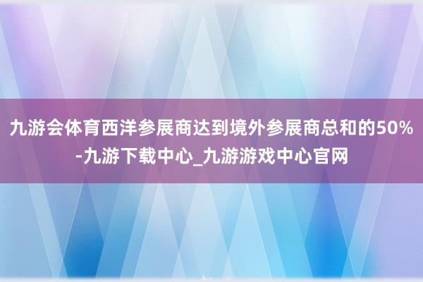 九游会体育西洋参展商达到境外参展商总和的50%-九游下载中心_九游游戏中心官网