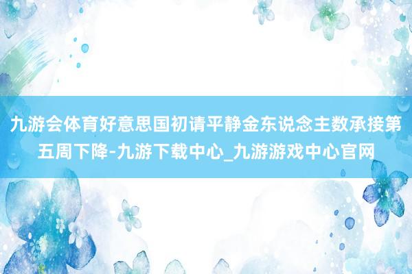 九游会体育好意思国初请平静金东说念主数承接第五周下降-九游下载中心_九游游戏中心官网