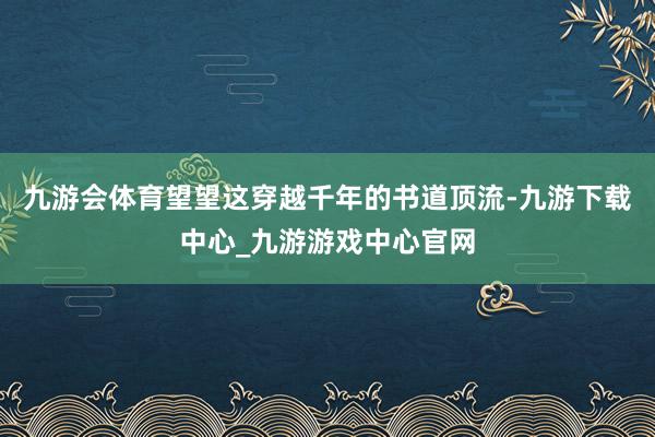 九游会体育望望这穿越千年的书道顶流-九游下载中心_九游游戏中心官网