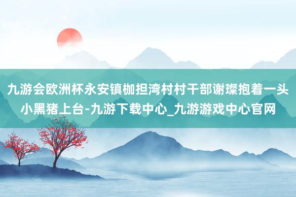 九游会欧洲杯永安镇枷担湾村村干部谢璨抱着一头小黑猪上台-九游下载中心_九游游戏中心官网