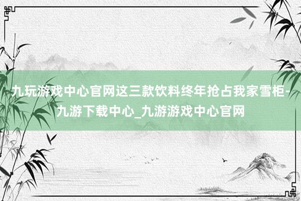 九玩游戏中心官网这三款饮料终年抢占我家雪柜-九游下载中心_九游游戏中心官网