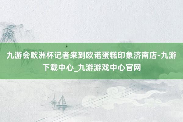 九游会欧洲杯记者来到欧诺蛋糕印象济南店-九游下载中心_九游游戏中心官网