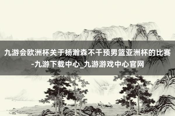 九游会欧洲杯关于杨瀚森不干预男篮亚洲杯的比赛-九游下载中心_九游游戏中心官网
