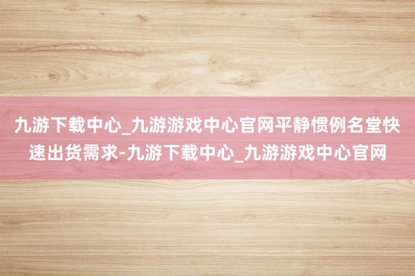 九游下载中心_九游游戏中心官网平静惯例名堂快速出货需求-九游下载中心_九游游戏中心官网