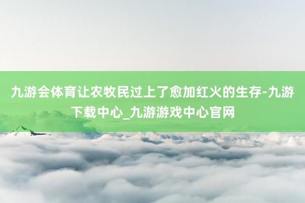 九游会体育让农牧民过上了愈加红火的生存-九游下载中心_九游游戏中心官网