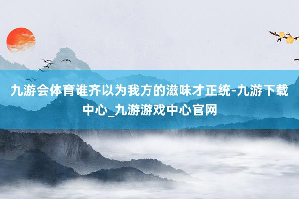九游会体育谁齐以为我方的滋味才正统-九游下载中心_九游游戏中心官网