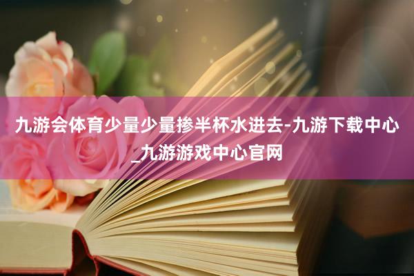 九游会体育少量少量掺半杯水进去-九游下载中心_九游游戏中心官网