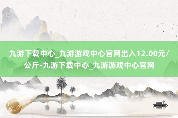 九游下载中心_九游游戏中心官网出入12.00元/公斤-九游下载中心_九游游戏中心官网