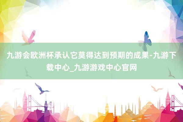 九游会欧洲杯承认它莫得达到预期的成果-九游下载中心_九游游戏中心官网
