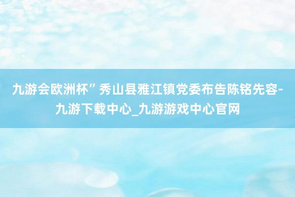 九游会欧洲杯”秀山县雅江镇党委布告陈铭先容-九游下载中心_九游游戏中心官网
