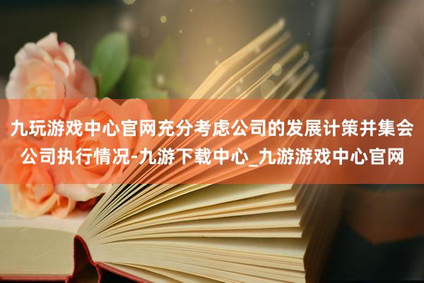 九玩游戏中心官网充分考虑公司的发展计策并集会公司执行情况-九游下载中心_九游游戏中心官网