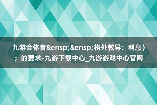 九游会体育&ensp;&ensp;格外教导：利息）；的要求-九游下载中心_九游游戏中心官网