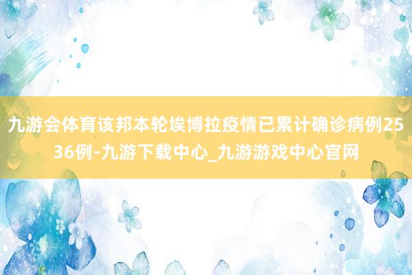 九游会体育该邦本轮埃博拉疫情已累计确诊病例2536例-九游下载中心_九游游戏中心官网