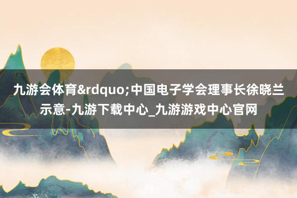 九游会体育&rdquo;中国电子学会理事长徐晓兰示意-九游下载中心_九游游戏中心官网