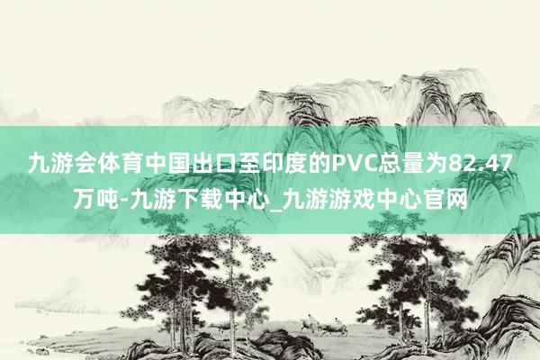九游会体育中国出口至印度的PVC总量为82.47万吨-九游下载中心_九游游戏中心官网