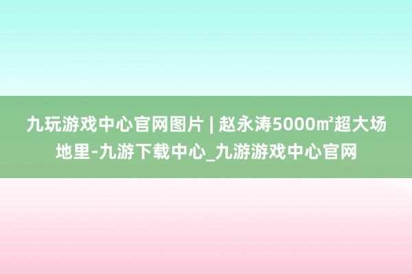 九玩游戏中心官网图片 | 赵永涛5000㎡超大场地里-九游下载中心_九游游戏中心官网