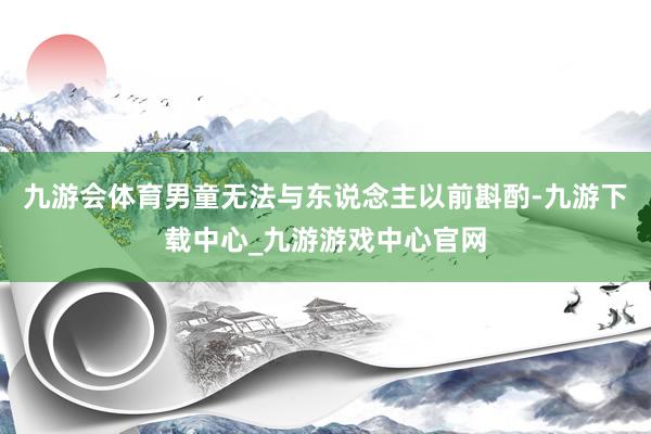 九游会体育男童无法与东说念主以前斟酌-九游下载中心_九游游戏中心官网