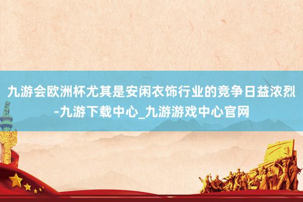 九游会欧洲杯尤其是安闲衣饰行业的竞争日益浓烈-九游下载中心_九游游戏中心官网
