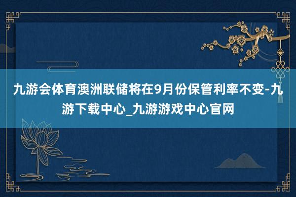 九游会体育澳洲联储将在9月份保管利率不变-九游下载中心_九游游戏中心官网