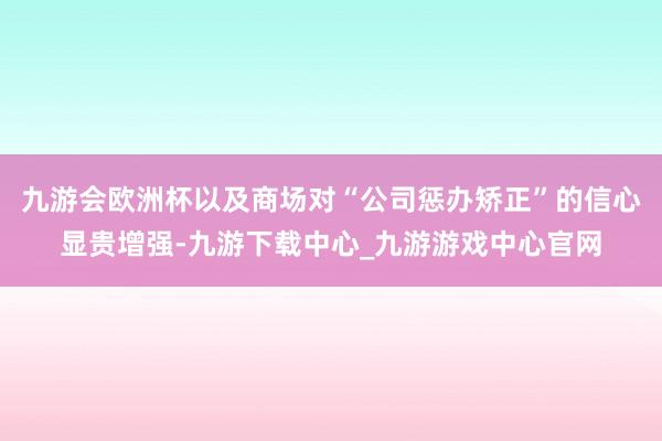 九游会欧洲杯以及商场对“公司惩办矫正”的信心显贵增强-九游下载中心_九游游戏中心官网