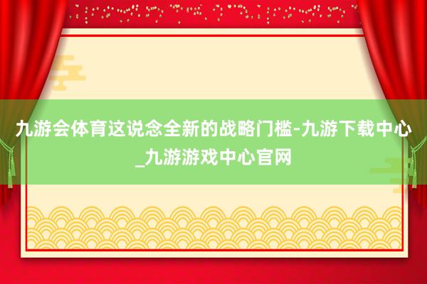九游会体育这说念全新的战略门槛-九游下载中心_九游游戏中心官网
