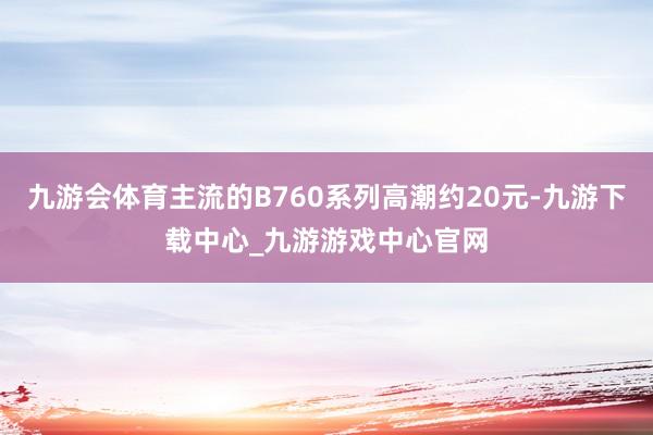 九游会体育主流的B760系列高潮约20元-九游下载中心_九游游戏中心官网