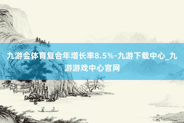九游会体育复合年增长率8.5%-九游下载中心_九游游戏中心官网