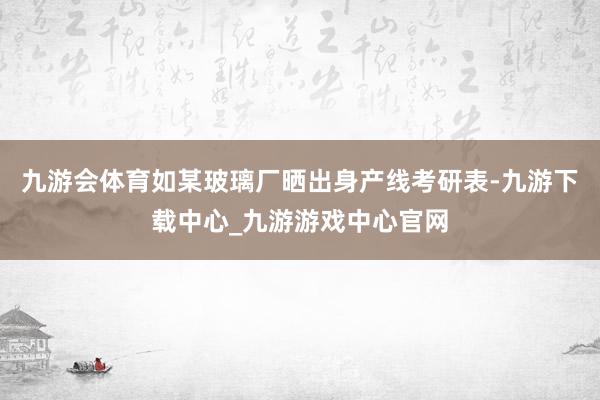九游会体育如某玻璃厂晒出身产线考研表-九游下载中心_九游游戏中心官网