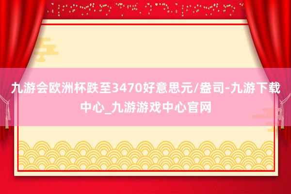 九游会欧洲杯跌至3470好意思元/盎司-九游下载中心_九游游戏中心官网