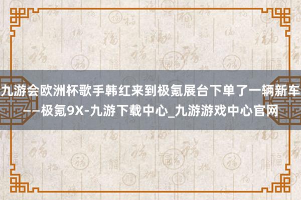 九游会欧洲杯歌手韩红来到极氪展台下单了一辆新车——极氪9X-九游下载中心_九游游戏中心官网