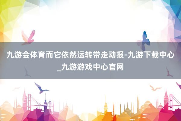 九游会体育而它依然运转带走动报-九游下载中心_九游游戏中心官网