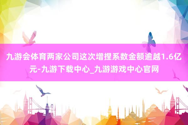九游会体育两家公司这次增捏系数金额逾越1.6亿元-九游下载中心_九游游戏中心官网