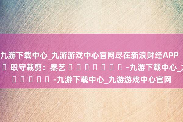九游下载中心_九游游戏中心官网尽在新浪财经APP            						职守裁剪：秦艺 							-九游下载中心_九游游戏中心官网