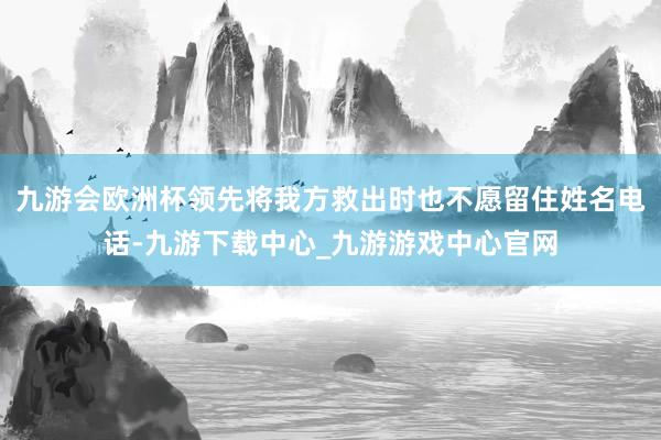九游会欧洲杯领先将我方救出时也不愿留住姓名电话-九游下载中心_九游游戏中心官网