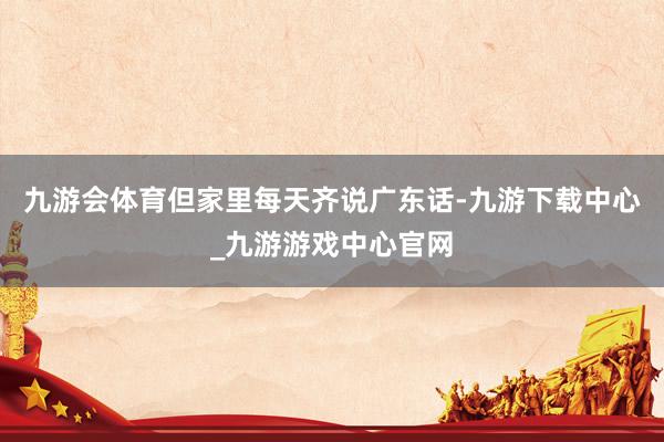 九游会体育但家里每天齐说广东话-九游下载中心_九游游戏中心官网