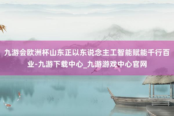 九游会欧洲杯山东正以东说念主工智能赋能千行百业-九游下载中心_九游游戏中心官网