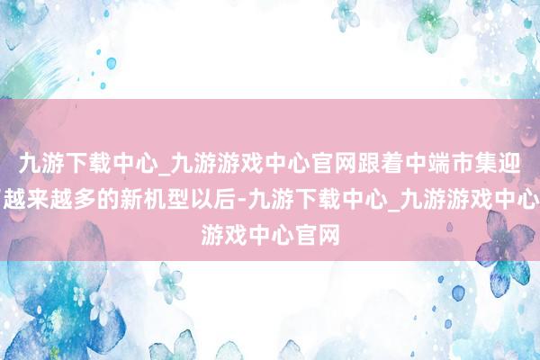 九游下载中心_九游游戏中心官网跟着中端市集迎来了越来越多的新机型以后-九游下载中心_九游游戏中心官网
