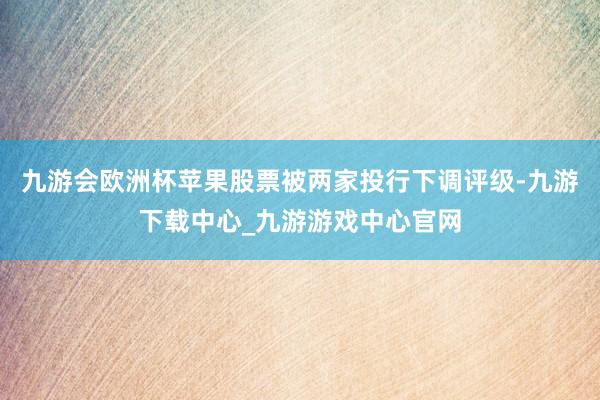 九游会欧洲杯苹果股票被两家投行下调评级-九游下载中心_九游游戏中心官网
