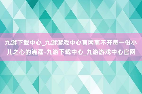 九游下载中心_九游游戏中心官网离不开每一份小儿之心的浇灌-九游下载中心_九游游戏中心官网