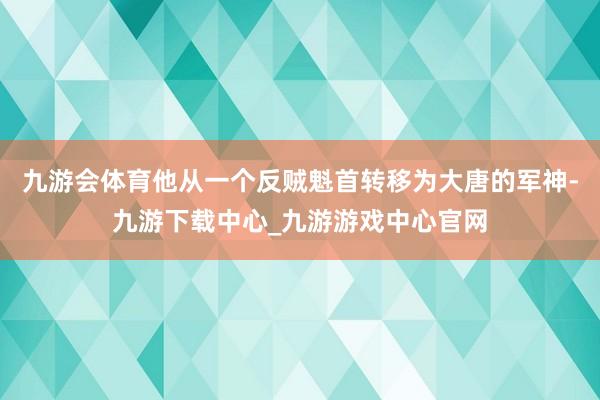 九游会体育他从一个反贼魁首转移为大唐的军神-九游下载中心_九游游戏中心官网