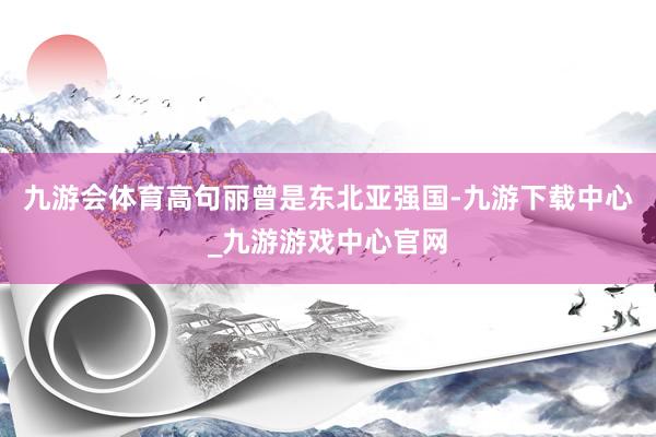 九游会体育高句丽曾是东北亚强国-九游下载中心_九游游戏中心官网
