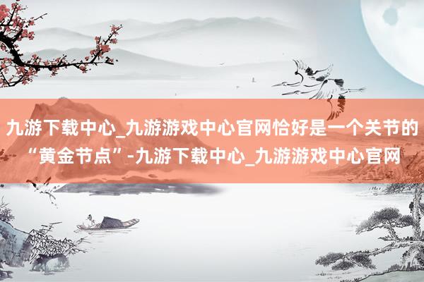 九游下载中心_九游游戏中心官网恰好是一个关节的“黄金节点”-九游下载中心_九游游戏中心官网