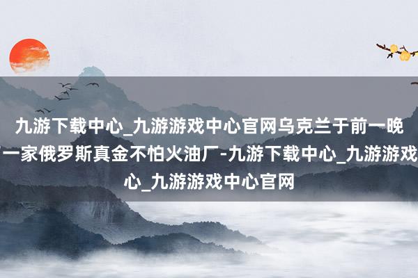 九游下载中心_九游游戏中心官网乌克兰于前一晚又遑急了一家俄罗斯真金不怕火油厂-九游下载中心_九游游戏中心官网